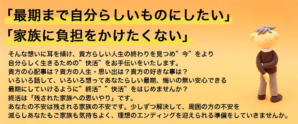 「最期まで自分らしいものにしたい」「家族に負担をかけたくない」そんな想いに耳を傾け、貴方らしい人生の終わりを見つめ”今”をより自分らしく生きるための”快活”をお手伝いをいたします。貴方の心配事は？貴方の人生・思い出は？貴方の好きな事は？いろいろ話して、いろいろ想ってあなたらしい最期、悔いの無い安心できる最期にしていけるように”終活””快活”をはじめませんか？終活は「残された家族への思いやり」です。あなたの不安は残される家族の不安です。少しずつ解決して、周囲の方の不安を減らしあなたもご家族も気持ちよく、理想のエンディングを迎えられる準備をしていきませんか。
