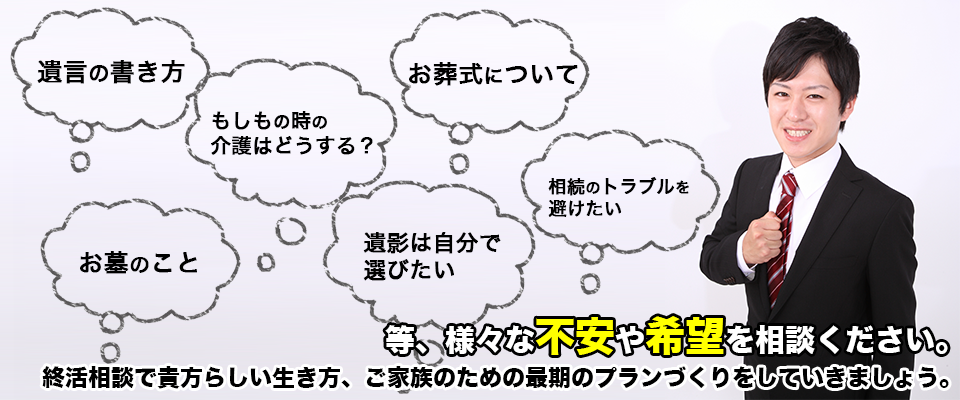 「最期まで自分らしいものにしたい」「家族に負担をかけたくない」そんな想いに耳を傾け、貴方らしい人生の終わりを見つめ”今”をより自分らしく生きるためのお手伝いをいたします。貴方の心配事は？貴方の人生・思い出は？貴方の好きな事は？いろいろ話して、いろいろ想って自分らしい最期、悔いの無い安心できる最期にしていけるように”終活”をはじめませんか？