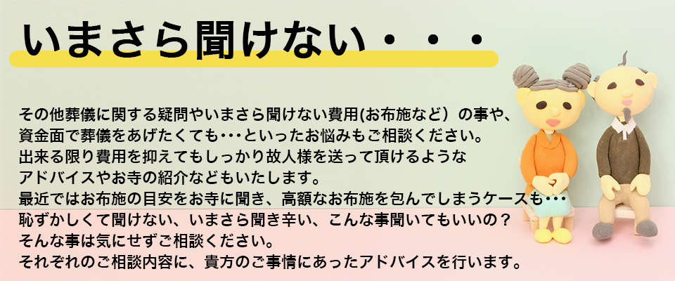いまさら聞けない・・・その他葬儀に関する疑問やいまさら聞けない費用(お布施など）の事や、資金面で葬儀をあげたくても･･･といったお悩みもご相談ください。出来る限り費用を抑えてもしっかり故人様を送って頂けるようなアドバイスやお寺の紹介などをいたします。最近ではお布施の目安をお寺に聞き、高額なお布施を包んでしまうケースも･･･恥ずかしくて聞けない、いまさら聞き辛い、こんな事聞いてもいいの？そんな事は気にせずご相談ください。それぞれのご相談内容に、貴方のご事情にあったアドバイスを行います。
