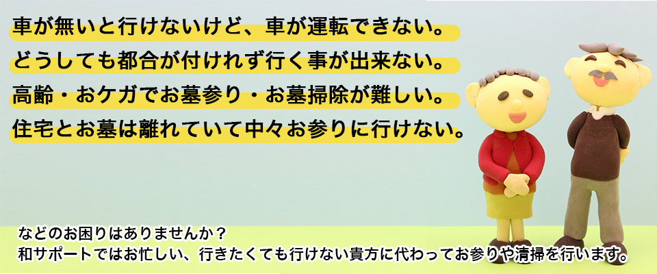 車が無いと行けないけど、車が運転できない。どうしても都合が付けれず行く事が出来ない。高齢・おケガでお墓参り・お墓掃除が難しい。住宅とお墓は離れていて中々お参りに行けない。などのお困りはありませんか？和サポートではお忙しい、行きたくても行けない貴方に代わってお参りや清掃を行います。